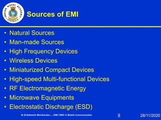 8
Sources of EMI
• Natural Sources
• Man-made Sources
• High Frequency Devices
• Wireless Devices
• Miniaturized Compact Devices
• High-speed Multi-functional Devices
• RF Electromagnetic Energy
• Microwave Equipments
• Electrostatic Discharge (ESD)
Dr.B.Satheesh Monikandan......EMI / EMC in Mobile Communication 28/11/2020
 