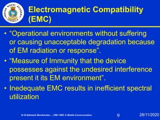 9
Electromagnetic Compatibility
(EMC)
• “Operational environments without suffering
or causing unacceptable degradation because
of EM radiation or response”.
• “Measure of Immunity that the device
possesses against the undesired interference
present it its EM environment”.
• Inedequate EMC results in inefficient spectral
utilization
Dr.B.Satheesh Monikandan......EMI / EMC in Mobile Communication 28/11/2020
 