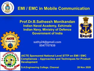 EMI / EMC in Mobile Communication
Prof.Dr.B.Satheesh Monikandan
Indian Naval Academy, Ezhimala
Indian Navy, Ministry of Defence
Government of India
sathy24@gmail.com
8547707939
AICTE Sponsored National Level STTP on EMI / EMC
Compliances – Approaches and Techniques for Product
Development
S.A.Engineering College, Chennai 28 Nov 2020
 