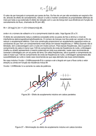 O cabo de par trançado é composto por pares de fios. Os fios de um par são enrolados em espiral a fim
de, através do efeito de cancelamento, reduzir o ruído e manter constantes as propriedades elétricas do
meio por toda a sua extensão.O efeito de redução com o uso da trança tem sua eficiência em função do
cancelamento do fluxo, chamada de Rt (em dB):
Rt = -20 log{(1/( 2nl +1 ))*[1+2nlsen(/nλ)]} dB ,
onde n é o número de voltas/m e l é o comprimento total do cabo. Veja figuras 25 a 31.
O efeito de cancelamento reduz a diafonia (crosstalk) entre os pares de fios e diminui o nível de
interferência eletromagnética/radiofreqüência. O número de tranças nos fios pode ser variado a fim de
reduzir o acoplamento elétrico. Com sua construção proporciona um acoplamento capacitivo entre os
condutores do par.Tem um comportamento mais eficaz em baixas freqüências (< 1MHz).Quando não é
blindado, tem a desvantagem com o ruído em modo-comum. Para baixas freqüências, isto é quando o
comprimento do cabo é menor que 1/20 do comprimento de onda da freqüência do ruído, a blindagem
(malha ou shield) apresentará o mesmo potencial em toda sua extensão, neste caso recomenda-se
conectar a blindagem em um só ponto de terra. Em altas freqüências, isto é quando o comprimento do
cabo é maior que 1/20 do comprimento de onda da freqüência do ruído, a blindagem apresentará alta
suscetibilidade ao ruído e neste caso recomenda-se que seja aterrada nas duas extremidades.
No caso indutivo Vruído = 2πBAcosαonde B é o campo e αé o ângulo em que o fluxo corta o vetor
área(A) ou ainda em função da indutância mútua M:
Vruído = 2πfMIonde I é a corrente no cabo de potência.
Figura 26 – Efeito de acoplamento indutivo em cabos paralelos
Figura 27 – Minimização do efeito de acoplamento indutivo em cabos torcidos
 