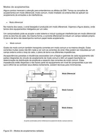 Modos de acoplamentos
Alguns pontos merecem a atenção para entendermos os efeitos da EMI. Temos os conceitos de
acoplamentos em modo diferencial, modo comum, modo irradiado via antena.Eles se aplicam ao
acoplamento de emissões e de interferência.
 Modo diferencial
Na maioria dos casos, o sinal desejado é produzido em modo diferencial. Vejamos a figura abaixo, onde
temos dois equipamentos inteligados por um cabo.
Um camporadiado pode se acoplar a este sistema e induzir quaisquer interferências em modo diferencial
entre os dois fios do cabo. Da mesma forma, a corrente diferencial irá induzir um campo radiado próprio.
O plano de terra não desempenha nenhum papel neste acoplamento.
 Modo comum
Ocabo de modo comum também transporta correntes em modo comum e na mesma direção. Estas
correntes muitas vezes não têm nada a ver com as correntes do sinal. Eles podem ser induzidas por um
campo externo entre o loop do cabo, o plano de terra e as diferentes impedâncias.
Ascapacitâncias parasitas e indutâncias associadas com a fiação e gabinete de cada equipamento são
partes integrantes do circuito de acoplamento de modo comum e têm um papel importante na
determinação da distribuição da amplitude e espectro das correntes de modo comum. Estas
impedâncias estão dispersas e não fazem parte do equipamento em nível de componentes e por isto
que é difícil de se controlar seus efeitos.Certamente, existem técnicas para minimizá-las.
Figura 33 – Modos de acoplamentos radiados
 