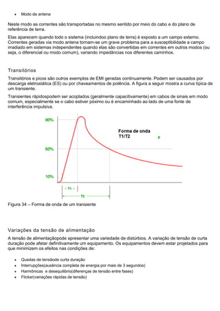  Modo de antena
Neste modo as correntes são transportadas no mesmo sentido por meio do cabo e do plano de
referência de terra.
Elas aparecem quando todo o sistema (incluindoo plano de terra) é exposto a um campo externo.
Correntes geradas via modo antena tornam-se um grave problema para a susceptibilidade a campo
irradiado em sistemas independentes quando elas são convertidas em correntes em outros modos (ou
seja, o diferencial ou modo comum), variando impedâncias nos diferentes caminhos.
Transitórios
Transitórios e picos são outros exemplos de EMI geradas continuamente. Podem ser causados por
descarga eletrostática (ES) ou por chaveamentos de potência. A figura a seguir mostra a curva típica de
um transiente.
Transientes rápidospodem ser acoplados (geralmente capacitivamente) em cabos de sinais em modo
comum, especialmente se o cabo estiver póximo ou é encaminhado ao lado de uma fonte de
interferência impulsiva.
Figura 34 – Forma de onda de um transiente
Variações da tensão de alimentação
A tensão de alimentaçãopode apresentar uma variedade de distúrbios. A variação de tensão de curta
duração pode afetar definitivamente um equipamento. Os equipamentos devem estar projetados para
que minimizem os efeitos nas condições de:
 Quedas de tensãode curta duração
 Interrupções(ausência completa de energia por mais de 3 segundos)
 Harmônicas e desequilibrio(diferenças de tensão entre fases)
 Flicker(variações rápidas de tensão)
 