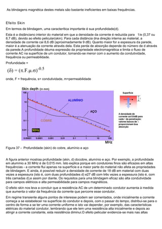 As blindagens magnética destes metais são bastante ineficientes em baixas frequências.
Efeito Skin
Em termos de blindagem, uma caracterítica importante é sua profundidade(d).
Esta é a distânciano interior do material em que a densidade da corrente é reduzida para 1/e (0,37 ou
8,7 dB), devido ao efeito pelicular(skin). Para cada distância dna direção interna ao material, a
densidade de corrente cai 8,6 dB (aproximadamente 9 dB). Quanto maior for a espessura da parede,
maior é a atenuação da corrente através dela. Esta perda de absorção depende do número de d através
da parede.A profundidade déuma expressão da propriedade electromagnética e limita o fluxo de
corrente AC na superfície de um condutor, tornando-se menor com o aumento da condutividade,
frequência ou permeabilidade.
Profundidade =
onde, F = frequência, s= condutividade, m=permeabilidade
Figura 37 - Profundidade (skin) do cobre, alumínio e aço
A figura anterior mostraa profundidade (skin, d) docobre, alumínio e aço. Por exemplo, a profundidade
em alumínio a 30 MHz é de 0,015 mm. Isto explica porque em condutores finos são eficazes em altas
frequências - a corrente flui apenas na superfície e a maior parte do material não afeta as propriedades
de blindagem. E ainda, é possível reduzir a densidade de corrente de 18 dB em material com duas
vezes a espessura (isto é, com duas profundidades d) e27 dB com três vezes a espessura (isto é, com
três camadas d),e assim por diante. Os requisitos para uma blindagem eficaz são alta condutividade
para campos elétricos e alta permeabilidade para campos magnéticos.
O efeito skin nos leva a concluir que a resistência AC de um determinado condutor aumenta à medida
que aumenta o valor da frequência da corrente que percorre esse condutor.
Em regime transiente alguns pontos de interesse podem ser comentados, onde inicialmente a corrente
começa a se estabelecer na superfície do condutor e depois, com o passar do tempo, distribui-se para o
centro de forma a se ter uma corrente uniforme e isto vai depender, por exemplo, das características
elétricas do material condutor, lembrando que ele tem uma resistência alta inicialmente e depois ao
atingir a corrente constante, esta resistência diminui.O efeito pelicular evidencia-se mais nas altas
 
