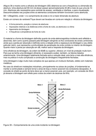 Afigura 38 a mostra como a eficácia de blindagem (SE) deteriora-se com a frequência e a dimensão da
abertura. Uma abertura de100 mm irá deixar passar aproximadamente 20 dB a mais do que uma de 10
mm. Aberturas são necessários para controle de acesso, ventilação e interface, e para visualização.
Descontinuidades nas junções entre os elementos condutores também funcionam como aberturas.
SE = 20log(l/2d)), onde l é o comprimento de onda e d é a maior dimensão da abertura
Existe um número de variáveis??que devem ser levadas em conta em relação à eficácia da blindagem:
 A forma,tamanho, posição e número de aberturas
 Asposições relativas e as distâncias entre a fonte de ruído, as aberturas e a vítima
 Ageometria da blindagem
 A frequência e aimpedância da fonte de ruído
O material e a forma da blindagem definirão quanto da onda eletromagnética incidente será refletida e
absorvida, bem como quanto passará pela blindagem atingindo os fios condutores de sinais.Lembrando
ainda que a perda por absorção é definida como a relação entre a espessura da blindagem e seu efeito
pelicular (skin), que representa a profundidade de penetração da onda contida no interior da blindagem.
Quanto maior a perda por absorção em dB, melhor será a resposta da blindagem.
Uma eficiência de blindagem, da ordem de 60dB ou superior, oferece um nível de proteção muito bom.
Para que se tenha uma blindagem eficiente, é necessário avaliar, também, os fatores listados
anteriormente. Uma blindagem totalmente fechada seria a solução ideal, pois teria a mais alta eficiência,
mas na prática é muito complicado a construção de blindagens integralmente fechadas.
Uma blindagem é algo muito mais complexo do que apenas um invólucro fechado, obtido com materiais
metálicos.
No caso do shield em instalações industriais, principalmente na caixas de junções, é fundamental se
manter a continuidade e sempre tornar a área de loop a menor possível nos condutores decapados. A
conexão do shield ao ponto de terra deve ser a menor possível, pois, por exemplo, um conexão de 30cm
já deixaria a blindagem sem efeito para ruídos da ordem de dezenas de KHz.
Figura 39 – Comportamente de uma onda incidente na blindagem
 