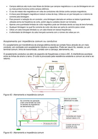  Campos elétricos são muito mais fáceis de blindar que campos magnéticos e o uso de blindagens em um
ou mais pontos funciona contra campos elétricos.
 O uso de metais não magnéticos em volta de condutores não blinda contra campos magnéticos.
 A chave para blindagem magnética é reduzir a área de loop. Utiliza-se um par trançado ou o retorno de
corrente pela blindagem.
 Para prevenir a radiação de um condutor, uma blindagem aterrada em ambos os lados é geralmente
utilizada acima da freqüência de corte, porém alguns cuidados devem ser tomados.
 Apenas uma quantidade limitada de ruído magnético pode ser blindada devido ao loop de terra formado.
 Qualquer blindagem na qual flui corrente de ruído não deve ser parte do caminho para o sinal.
 Utilize um cabo trançado blindado ou um cabo triaxial em baixas freqüências.
 A efetividade da blindagem do cabo trançado aumenta com o número de voltas por cm.
Acoplamento por impedância comum ou condutivo
É o acoplamento por transferência de energia elétrica tendo-se contato físico através de um meio
condutor, em contraste com acoplamento indutivo e capacitivo. Pode ser viaum fio, resistor, ou um
terminal comum, linha de transmissão, contato com a carcaça, aterramento, etc.
O acoplamento condutivo vai além do espectro de frequências e inclui o DC. A interferência acontece
entre as linhas de sinal e o terra. O ruído é provocado pela resistência existente e comum ao sinal e ao
retorno.
Figura 42 - Aterramento e impedância comum
Figura 43 - Aterramento e impedância comum
 