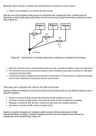 Medidas para reduzir o efeito do acoplamento condutivo entre cabos
 Separe as alimentações e os retornos de aterramentos;
Este tipo de ruído acoplado existe porque os condutores têm impedância finita. O efeito pode ser
eliminado ou minimizado pela quebra loops de terra (se houver) e proporcionando-se retornos ao terra.
Veja a figura 46.
Figura 46 - Aterramento e conexões adequadas, evitando-se o acoplamento condutivo
 Minimize caminhos comuns, especialmente de alta corrente, correntes omutadas e sinais com transientes;
 Em caminhos comuns use sempre que possível a menor resistência (para altas correntes) e a mais baixa
indutância (para alta di/dt’s);
 Use planos de baixa impedância para fontes DCs e seus retornos. É comum usar um capacitor de bypass
entre a fonte, mantendo as frequências altas em seus circuitos.
Técnicas para redução dos efeitos de EMI conduzida
Quando a EMI se manifesta em termos do caminho de condução pode-se usar artifícios técnicos com o
seguinte propósito:
 Reduzir a corrente de EMI, introduzindo elementos de alta impedância em série;
 Conduzir a corrente de EMI ao terra, introzundo elementos de baixa impedância em paralelo
 Bloquear a corrente de EMI, abrindo o camino com elementos com isolação galvânica;
 Neutralizar a corrente de EMI, usando a indução mútua
Algumas soluções baseadas em isolações galvânicas são efetivas para baixa e média
frequências(abaixo de MHz). Soluções baseadas em filtros de alta frequência são efetivas em
frequências acima de MHZ.Veja a figura 47.
 