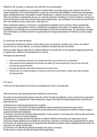 Objetivo de projeto e layouts em plantas de automação
Um dos principais objetivos ao se projetar é manter todos os pontos comuns de retornos de sinal no
mesmo potencial. Com a alta frequência no caso de inversores (até 300MHz), harmônicas são geradas
pelos amplificadores de comutação e nestas freqüências, o sistema de terra se parece mais com uma
série de indutores e capacitores do que um caminho de baixa resistência. O uso de malhas e tranças ao
invés de fios (fios curtos são melhores para altas frequências) que interligam nos pontos de aterramento
têm uma eficiência maior neste caso. Vide figura 51.
Outro importante objetivo é minimizar o acoplamento magnético entre circuitos. Este é geralmente
conseguido por separações mínimas e roteamento segregados dos cabos. O acoplamento por rádio-
freqüência é minimizado com as devidas blindagens e técnicas de aterramento. Os transientes (surges)
são minimizados com filtros de linha e supressores de energia apropriado em bobinas e outras cargas
indutivas.
O conceito de aterramento
Um dicionário não-técnico define o termo terra como um ponto em contato com a terra, um retorno
comum em um circuito elétrico, e um ponto arbitrário de potencial zero de tensão.
Aterrar ou ligar alguma parte de um sistema elétrico ou circuito para a terra garante segurança pessoal
e, geralmente, melhora o funcionamento do circuito.
Principios de aterramento:
 Todos os condutores possuem um impedância finita e que aumenta com a frequência;
 Dois pontos de terra separados fisicamente não estão no mesmo potencial a não ser que nenhuma
corrente flua entre entre eles;
 Em altas frequências não existe aterramento em ponto único.
 Infelizmente, um ambiente seguro e robusto em termos de aterramento, muitas vezes não acontece
simultaneamente.
Fio terra
Todo circuito deve dispor de condutor de proteção em toda a sua extensão.
Aterramentos de Equipamentos Elétricos Sensíveis
Os sistemas de aterramento devem executar várias funções simultâneas: como proporcionar segurança
pessoal e para o equipamento. Resumidamente, segue uma lista de funções básicas dos sistemas de
aterramento em:
a) Proporcionar segurança pessoal aos usuários;
b) Proporcionar um caminho de baixa impedância (baixa indutância) de retorno para a terra,
proporcionando o desligamento automático pelos dispositivos de proteção de maneira rápida e segura,
quando devidamente projetado;
c) Fornecer controle das tensões desenvolvidas no solo quando o curto fase-terra retorna pelo terra para
uma fonte próxima ou mesmo distante;
d) Estabilizar a tensão durante transitórios no sistema elétrico provocados por faltas para a terra;
e) Escoar cargas estáticas acumuladas em estruturas, suportes e carcaças dos equipamentos em geral;
f) Fornecer um sistema para que os equipamentos eletrônicos possam operar satisfatoriamente tanto em
alta como em baixas freqüências;
g) Fornecer uma referência estável de tensão aos sinais e circuitos;
h) Minimizar os efeitos de EMI (Emissão Eletromagnética).
 