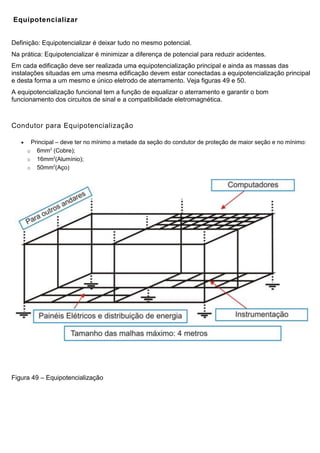 Equipotencializar
Definição: Equipotencializar é deixar tudo no mesmo potencial.
Na prática: Equipotencializar é minimizar a diferença de potencial para reduzir acidentes.
Em cada edificação deve ser realizada uma equipotencialização principal e ainda as massas das
instalações situadas em uma mesma edificação devem estar conectadas a equipotencialização principal
e desta forma a um mesmo e único eletrodo de aterramento. Veja figuras 49 e 50.
A equipotencialização funcional tem a função de equalizar o aterramento e garantir o bom
funcionamento dos circuitos de sinal e a compatibilidade eletromagnética.
Condutor para Equipotencialização
 Principal – deve ter no mínimo a metade da seção do condutor de proteção de maior seção e no mínimo:
o 6mm2
(Cobre);
o 16mm2
(Alumínio);
o 50mm2
(Aço)
Figura 49 – Equipotencialização
 