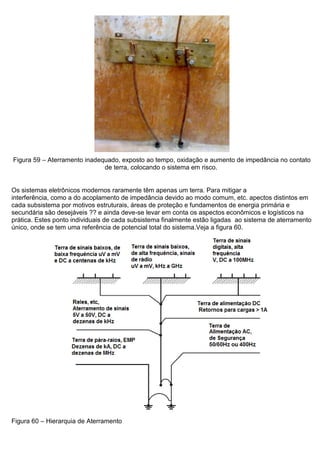 Figura 59 – Aterramento inadequado, exposto ao tempo, oxidação e aumento de impedância no contato
de terra, colocando o sistema em risco.
Os sistemas eletrônicos modernos raramente têm apenas um terra. Para mitigar a
interferência, como a do acoplamento de impedância devido ao modo comum, etc. apectos distintos em
cada subsistema por motivos estruturais, áreas de proteção e fundamentos de energia primária e
secundária são desejáveis ?? e ainda deve-se levar em conta os aspectos econômicos e logísticos na
prática. Estes ponto individuais de cada subsistema finalmente estão ligadas ao sistema de aterramento
único, onde se tem uma referência de potencial total do sistema.Veja a figura 60.
Figura 60 – Hierarquia de Aterramento
 