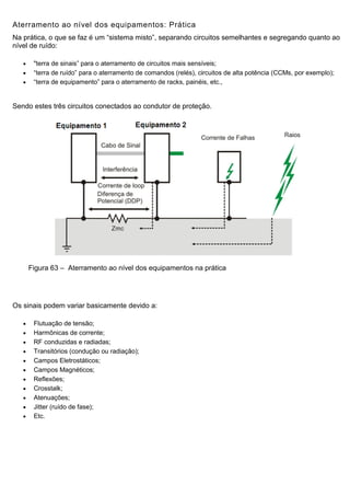 Aterramento ao nível dos equipamentos: Prática
Na prática, o que se faz é um “sistema misto”, separando circuitos semelhantes e segregando quanto ao
nível de ruído:
 "terra de sinais” para o aterramento de circuitos mais sensíveis;
 “terra de ruído” para o aterramento de comandos (relés), circuitos de alta potência (CCMs, por exemplo);
 “terra de equipamento” para o aterramento de racks, painéis, etc.,
Sendo estes três circuitos conectados ao condutor de proteção.
Figura 63 – Aterramento ao nível dos equipamentos na prática
Os sinais podem variar basicamente devido a:
 Flutuação de tensão;
 Harmônicas de corrente;
 RF conduzidas e radiadas;
 Transitórios (condução ou radiação);
 Campos Eletrostáticos;
 Campos Magnéticos;
 Reflexões;
 Crosstalk;
 Atenuações;
 Jitter (ruído de fase);
 Etc.
 
