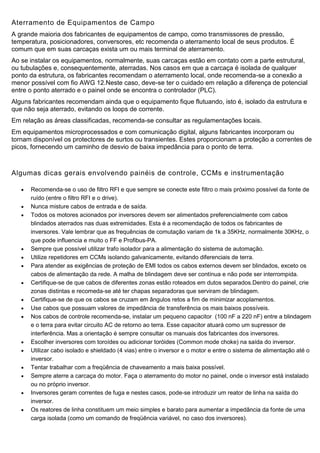 Aterramento de Equipamentos de Campo
A grande maioria dos fabricantes de equipamentos de campo, como transmissores de pressão,
temperatura, posicionadores, conversores, etc recomenda o aterramento local de seus produtos. É
comum que em suas carcaças exista um ou mais terminal de aterramento.
Ao se instalar os equipamentos, normalmente, suas carcaças estão em contato com a parte estrutural,
ou tubulações e, consequentemente, aterradas. Nos casos em que a carcaça é isolada de qualquer
ponto da estrutura, os fabricantes recomendam o aterramento local, onde recomenda-se a conexão a
menor possível com fio AWG 12.Neste caso, deve-se ter o cuidado em relação a diferença de potencial
entre o ponto aterrado e o painel onde se encontra o controlador (PLC).
Alguns fabricantes recomendam ainda que o equipamento fique flutuando, isto é, isolado da estrutura e
que não seja aterrado, evitando os loops de corrente.
Em relação as áreas classificadas, recomenda-se consultar as regulamentações locais.
Em equipamentos microprocessados e com comunicação digital, alguns fabricantes incorporam ou
tornam disponível os protectores de surtos ou transientes. Estes proporcionam a proteção a correntes de
picos, fornecendo um caminho de desvio de baixa impedância para o ponto de terra.
Algumas dicas gerais envolvendo painéis de controle, CCMs e instrumentação
 Recomenda-se o uso de filtro RFI e que sempre se conecte este filtro o mais próximo possível da fonte de
ruído (entre o filtro RFI e o drive).
 Nunca misture cabos de entrada e de saída.
 Todos os motores acionados por inversores devem ser alimentados preferencialmente com cabos
blindados aterrados nas duas extremidades. Esta é a recomendação de todos os fabricantes de
inversores. Vale lembrar que as frequências de comutação variam de 1k a 35KHz, normalmente 30KHz, o
que pode influencia e muito o FF e Profibus-PA.
 Sempre que possível utilizar trafo isolador para a alimentação do sistema de automação.
 Utilize repetidores em CCMs isolando galvanicamente, evitando diferenciais de terra.
 Para atender as exigências de proteção de EMI todos os cabos externos devem ser blindados, exceto os
cabos de alimentação da rede. A malha de blindagem deve ser contínua e não pode ser interrompida.
 Certifique-se de que cabos de diferentes zonas estão roteados em dutos separados.Dentro do painel, crie
zonas distintas e recomeda-se até ter chapas separadoras que serviram de blindagem.
 Certifique-se de que os cabos se cruzam em ângulos retos a fim de minimizar acoplamentos.
 Use cabos que possuam valores de impedância de transferência os mais baixos possíveis.
 Nos cabos de controle recomenda-se, instalar um pequeno capacitor (100 nF a 220 nF) entre a blindagem
e o terra para evitar circuito AC de retorno ao terra. Esse capacitor atuará como um supressor de
interferência. Mas a orientação é sempre consultar os manuais dos fabricantes dos inversores.
 Escolher inversores com toroídes ou adicionar toróides (Common mode choke) na saída do inversor.
 Utilizar cabo isolado e shieldado (4 vias) entre o inversor e o motor e entre o sistema de alimentação até o
inversor.
 Tentar trabalhar com a freqüência de chaveamento a mais baixa possível.
 Sempre aterre a carcaça do motor. Faça o aterramento do motor no painel, onde o inversor está instalado
ou no próprio inversor.
 Inversores geram correntes de fuga e nestes casos, pode-se introduzir um reator de linha na saída do
inversor.
 Os reatores de linha constituem um meio simples e barato para aumentar a impedância da fonte de uma
carga isolada (como um comando de freqüência variável, no caso dos inversores).
 