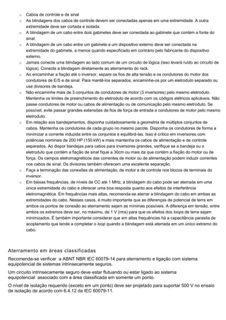o Cabos de controle e de sinal
o As blindagens dos cabos de controle devem ser conectadas apenas em uma extremidade. A outra
extremidade deve ser cortada e isolada.
o A blindagem de um cabo entre dois gabinetes deve ser conectada ao gabinete que contém a fonte do
sinal.
o A blindagem de um cabo entre um gabinete e um dispositivo externo deve ser conectada na
extremidade do gabinete, a menos quando especificado em contrário pelo fabricante do dispositivo
externo.
o Jamais conecte uma blindagem ao lado comum de um circuito de lógica (isso levará ruído ao circuito de
lógica). Conecte a blindagem diretamente ao aterramento do rack.
o Ao encaminhar a fiação até o inversor, separe os fios de alta tensão e os condutores do motor dos
condutores de E/S e de sinal. Para mantê-los separados, encaminhe-os por um eletroduto separado ou
use divisores de bandeja.
o Não encaminhe mais de 3 conjuntos de condutores de motor (3 inversores) pelo mesmo eletroduto.
Mantenha os limites de preenchimento do eletroduto de acordo com os códigos elétricos aplicáveis. Não
passe condutores de motor ou cabos de alimentação ou de comunicação pelo mesmo eletroduto. Se
possível, evite passar grandes extensões de fios de força de entrada e condutores de motor pelo mesmo
eletroduto.
o Em relação aos bandejamentos, disponha cuidadosamente a geometria de múltiplos conjuntos de
cabos. Mantenha os condutores de cada grupo no mesmo pacote. Disponha os condutores de forma a
minimizar a corrente induzida entre os conjuntos e equilibrá-las. Isso é crítico em inversores com
potências nominais de 200 HP (150 kW) e mais mantenha os cabos de alimentação e de controle
separados. Ao dispor bandejas para cabos para inversores grandes, verifique se a bandeja ou o
eletroduto que contém a fiação de sinal fique a 30cm ou mais da que contém a fiação do motor ou de
força. Os campos eletromagnéticos das correntes de motor ou de alimentação podem induzir correntes
nos cabos de sinal. Os divisores também oferecem uma excelente separação.
o Faça a terminação das conexões de alimentação, de motor e de controle nos blocos de terminais do
inversor.
o Em baixas frequências, de níveis de CC até 1 MHz, a blindagem do cabo pode ser aterrada em uma
única extremidade do cabo e oferecer uma boa resposta quanto aos efeitos da interferência
eletromagnética. Em frequências mais altas, recomenda-se aterrar a blindagem do cabo em ambas as
extremidades do cabo. Nesses casos, é muito importante que as diferenças de potencial de terra em
ambos os pontos de conexão ao aterramento sejam as mínimas possíveis. A diferença em tensão, entre
ambos os extremos deve ser, no máximo, de 1 V (rms) para que os efeitos dos loops de terra sejam
minimizados. É também importante considerar que em altas frequências há a capacitância parasita de
acoplamento que tende a completar o loop quando a blindagem está aterrada em um único extremo do
cabo.
Aterramento em áreas classificadas
Recomenda-se verificar a ABNT NBR IEC 60079-14 para aterramento e ligação com sistema
equipotencial de sistemas intrinsecamente seguros.
Um circuito intrinsecamente seguro deve estar flutuando ou estar ligado ao sistema
equipotencial associado com a área classificada em somente um ponto.
O nível de isolação requerido (exceto em um ponto) deve ser projetado para suportar 500 V no ensaio
de isolação de acordo com 6.4.12 da IEC 60079-11.
 
