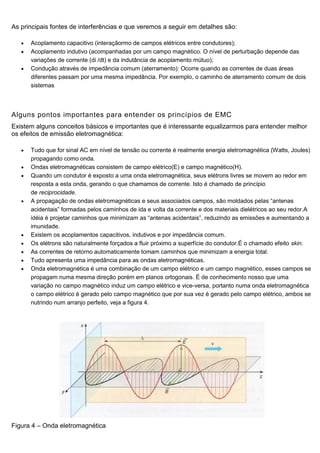 As principais fontes de interferências e que veremos a seguir em detalhes são:
 Acoplamento capacitivo (interaçãormo de campos elétricos entre condutores);
 Acoplamento indutivo (acompanhadas por um campo magnético. O nível de perturbação depende das
variações de corrente (di /dt) e da indutância de acoplamento mútuo);
 Condução através de impedância comum (aterramento): Ocorre quando as correntes de duas áreas
diferentes passam por uma mesma impedância. Por exemplo, o caminho de aterramento comum de dois
sistemas
Alguns pontos importantes para entender os princípios de EMC
Existem alguns conceitos básicos e importantes que é interessante equalizarmos para entender melhor
os efeitos de emissão eletromagnética:
 Tudo que for sinal AC em nível de tensão ou corrente é realmente energia eletromagnética (Watts, Joules)
propagando como onda.
 Ondas eletromagnéticas consistem de campo elétrico(E) e campo magnético(H).
 Quando um condutor é exposto a uma onda eletromagnética, seus elétrons livres se movem ao redor em
resposta a esta onda, gerando o que chamamos de corrente. Isto é chamado de princípio
de reciprocidade.
 A propagação de ondas eletromagnéticas e seus associados campos, são moldados pelas “antenas
acidentais” formadas pelos caminhos de ida e volta da corrente e dos materiais dielétricos ao seu redor.A
idéia é projetar caminhos que minimizam as “antenas acidentais”, reduzindo as emissões e aumentando a
imunidade.
 Existem os acoplamentos capacitivos, indutivos e por impedância comum.
 Os elétrons são naturalmente forçados a fluir próximo a superfície do condutor.É o chamado efeito skin.
 As correntes de retorno automaticamente tomam caminhos que minimizam a energia total.
 Tudo apresenta uma impedância para as ondas eletromagnéticas.
 Onda eletromagnética é uma combinação de um campo elétrico e um campo magnético, esses campos se
propagam numa mesma direção porém em planos ortogonais. É de conhecimento nosso que uma
variação no campo magnético induz um campo elétrico e vice-versa, portanto numa onda eletromagnética
o campo elétrico é gerado pelo campo magnético que por sua vez é gerado pelo campo elétrico, ambos se
nutrindo num arranjo perfeito, veja a figura 4.
Figura 4 – Onda eletromagnética
 