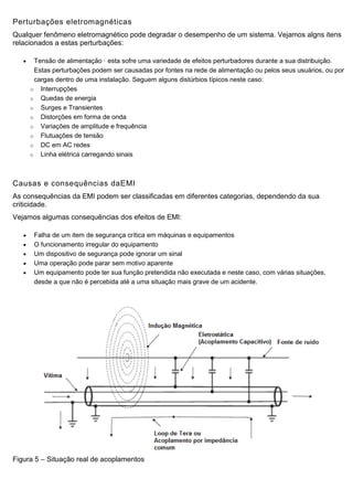 Perturbações eletromagnéticas
Qualquer fenômeno eletromagnético pode degradar o desempenho de um sistema. Vejamos algns itens
relacionados a estas perturbações:
 Tensão de alimentação · esta sofre uma variedade de efeitos perturbadores durante a sua distribuição.
Estas perturbações podem ser causadas por fontes na rede de alimentação ou pelos seus usuários, ou por
cargas dentro de uma instalação. Seguem alguns distúrbios típicos neste caso:
o Interrupções
o Quedas de energia
o Surges e Transientes
o Distorções em forma de onda
o Variações de amplitude e frequência
o Flutuações de tensão
o DC em AC redes
o Linha elétrica carregando sinais
Causas e consequências daEMI
As consequências da EMI podem ser classificadas em diferentes categorias, dependendo da sua
criticidade.
Vejamos algumas consequências dos efeitos de EMI:
 Falha de um item de segurança crítica em máquinas e equipamentos
 O funcionamento irregular do equipamento
 Um dispositivo de segurança pode ignorar um sinal
 Uma operação pode parar sem motivo aparente
 Um equipamento pode ter sua função pretendida não executada e neste caso, com várias situações,
desde a que não é percebida até a uma situação mais grave de um acidente.
Figura 5 – Situação real de acoplamentos
 