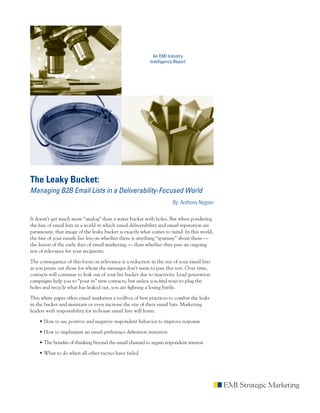 An EMI Industry
                                                           Intelligence Report




The Leaky Bucket:
Managing B2B Email Lists in a Deliverability-Focused World
                                                                       By: Anthony Nygren

It doesn’t get much more “analog” than a water bucket with holes. But when pondering
the fate of email lists in a world in which email deliverability and email reputation are
paramount, that image of the leaky bucket is exactly what comes to mind. In this world,
the fate of your emails lies less on whether there is anything “spammy” about them —
the lesson of the early days of email marketing — than whether they pass an ongoing
test of relevance for your recipients.

The consequence of this focus on relevance is a reduction in the size of your email lists
as you prune out those for whom the messages don’t seem to pass this test. Over time,
contacts will continue to leak out of your list bucket due to inactivity. Lead generation
campaigns help you to “pour in” new contacts, but unless you find ways to plug the
holes and recycle what has leaked out, you are fighting a losing battle.

This white paper offers email marketers a toolbox of best practices to combat the leaks
in the bucket and maintain or even increase the size of their email lists. Marketing
leaders with responsibility for in-house email lists will learn:

    • How to use positive and negative respondent behavior to improve response

    • How to implement an email preference definition initiative

    • The benefits of thinking beyond the email channel to regain respondent interest

    • What to do when all other tactics have failed
 