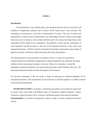 UNIT-1
Introduction:
The measurement of any quantity plays very important role not only in science but in all
branches of engineering, medicine and in almost all the human day to day activities. The
technology of measurement is the base of advancement of science. The role of science and
engineering is to discover the new phenomena, new relationships, the laws of nature and to apply
these discoveries to human as well as other scientific needs. The science and engineering is also
responsible for the design of new equipments. The operation, control and the maintenance of
such equipments and the processes is also one of the important functions of the science and
engineering branches. All these activities are based on the proper measurement and recording of
physical, chemical, mechanical, optical and many other types of parameters.
The measurement of a given parameter or quantity is the act or result of a quantitative
comparison between a predefined standard and an unknown quantity to be measured. The major
problem with any measuring instrument is the error. Hence, it is necessary to select the
appropriate measuring instrument and measurement procedure which minimises the error. The
measuring instrument should not affect the quantity to be measured.
An electronic instrument is the one which is based on electronic or electrical principles for its
measurement function. The measurement of any electronic or electrical quantity or variable is termed
as an electronic measurement.
INSTRUMENTATION is essential in monitoring and analysis of any physical system and
its control .This course deals with different types of Transducers, Digital Voltmeters, Analog
Voltmeters, Signal Generators, Wave Analyzers and Measurement of non electrical quantities
Instrumentation is a branch of engineering, related to study of various instruments and their
control.
 