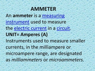 AMMETER
An ammeter is a measuring
instrument used to measure
the electric current in a circuit.
UNIT= Amperes (A)
Instruments used to measure smaller
currents, in the milliampere or
microampere range, are designated
as milliammeters or microammeters.
 