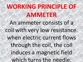 WORKING PRINCIPLE OF
     AMMETER
  An ammeter consists of a
coil with very low resistance.
 when electric current flows
  through the coil, the coil
  induces a magnetic field
   which turns the needle.
 