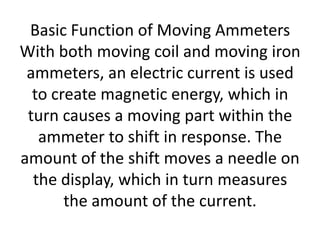 Basic Function of Moving Ammeters
With both moving coil and moving iron
 ammeters, an electric current is used
  to create magnetic energy, which in
 turn causes a moving part within the
   ammeter to shift in response. The
amount of the shift moves a needle on
  the display, which in turn measures
       the amount of the current.
 
