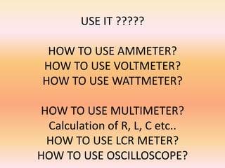 USE IT ?????

  HOW TO USE AMMETER?
 HOW TO USE VOLTMETER?
 HOW TO USE WATTMETER?

HOW TO USE MULTIMETER?
 Calculation of R, L, C etc..
 HOW TO USE LCR METER?
HOW TO USE OSCILLOSCOPE?
 