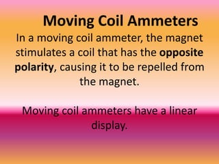 Moving Coil Ammeters
In a moving coil ammeter, the magnet
stimulates a coil that has the opposite
polarity, causing it to be repelled from
              the magnet.

 Moving coil ammeters have a linear
              display.
 