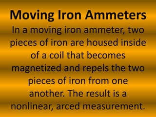 Moving Iron Ammeters
In a moving iron ammeter, two
pieces of iron are housed inside
     of a coil that becomes
magnetized and repels the two
    pieces of iron from one
     another. The result is a
nonlinear, arced measurement.
 