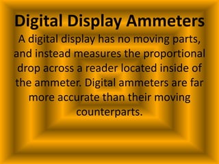 Digital Display Ammeters
 A digital display has no moving parts,
and instead measures the proportional
 drop across a reader located inside of
the ammeter. Digital ammeters are far
   more accurate than their moving
              counterparts.
 