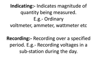 Indicating:- Indicates magnitude of
      quantity being measured.
            E.g.- Ordinary
 voltmeter, ammeter, wattmeter etc

Recording:- Recording over a specified
 period. E.g.- Recording voltages in a
     sub-station during the day.
 