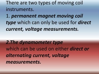 There are two types of moving coil
instruments.
1. permanent magnet moving coil
type which can only be used for direct
current, voltage measurements.

2.The dynamometer type
which can be used on either direct or
alternating current, voltage
measurements.
 