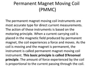 Permanent Magnet Moving Coil
               (PMMC)

The permanent magnet moving coil instruments are
most accurate type for direct current measurements.
The action of these instruments is based on the
motoring principle. When a current carrying coil is
placed in the magnetic field produced by permanent
magnet, the coil experiences a force and moves. As the
coil is moving and the magnet is permanent, the
instrument is called permanent magnet moving coil
instrument. This basic principle is called D’Arsonval
principle. The amount of force experienced by the coil
is proportional to the current passing through the coil.
 