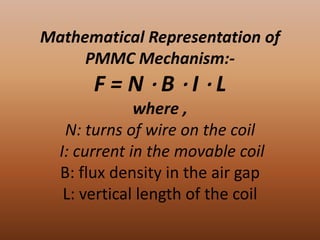Mathematical Representation of
     PMMC Mechanism:-
       F=N⋅B⋅I⋅L
              where ,
   N: turns of wire on the coil
  I: current in the movable coil
  B: flux density in the air gap
   L: vertical length of the coil
 