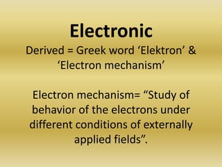 Electronic
Derived = Greek word ‘Elektron’ &
      ‘Electron mechanism’

Electron mechanism= “Study of
behavior of the electrons under
different conditions of externally
          applied fields”.
 