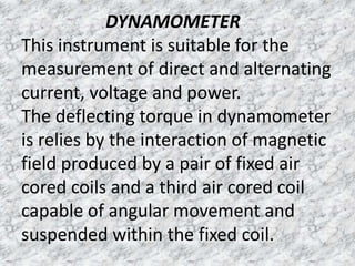 DYNAMOMETER
This instrument is suitable for the
measurement of direct and alternating
current, voltage and power.
The deflecting torque in dynamometer
is relies by the interaction of magnetic
field produced by a pair of fixed air
cored coils and a third air cored coil
capable of angular movement and
suspended within the fixed coil.
 