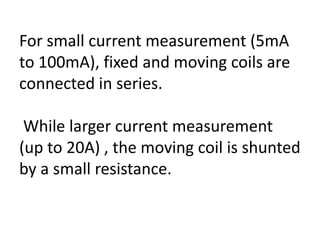 For small current measurement (5mA
to 100mA), fixed and moving coils are
connected in series.

 While larger current measurement
(up to 20A) , the moving coil is shunted
by a small resistance.
 