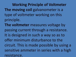 Working Principle of Voltmeter
The moving coil galvanometer is a
type of voltmeter working on this
principle.
The voltmeter measures voltage by
passing current through a resistance.
It is designed in such a way so as to
offer minimum disturbance to the
circuit. This is made possible by using a
sensitive ammeter in series with a high
resistance.
 