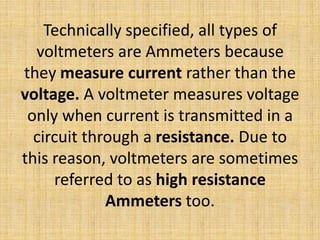 Technically specified, all types of
  voltmeters are Ammeters because
they measure current rather than the
voltage. A voltmeter measures voltage
 only when current is transmitted in a
  circuit through a resistance. Due to
this reason, voltmeters are sometimes
     referred to as high resistance
             Ammeters too.
 