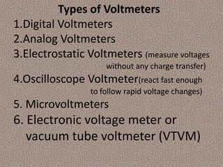 Types of Voltmeters
1.Digital Voltmeters
2.Analog Voltmeters
3.Electrostatic Voltmeters (measure voltages
                     without any charge transfer)
4.Oscilloscope Voltmeter(react fast enough
                 to follow rapid voltage changes)
5. Microvoltmeters
6. Electronic voltage meter or
   vacuum tube voltmeter (VTVM)
 