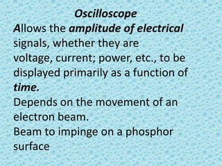 Oscilloscope
Allows the amplitude of electrical
signals, whether they are
voltage, current; power, etc., to be
displayed primarily as a function of
time.
Depends on the movement of an
electron beam.
Beam to impinge on a phosphor
surface
 