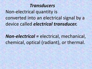Transducers
Non-electrical quantity is
converted into an electrical signal by a
device called electrical transducer.

Non-electrical = electrical, mechanical,
chemical, optical (radiant), or thermal.
 