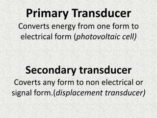 Primary Transducer
 Converts energy from one form to
 electrical form (photovoltaic cell)


   Secondary transducer
 Coverts any form to non electrical or
signal form.(displacement transducer)
 
