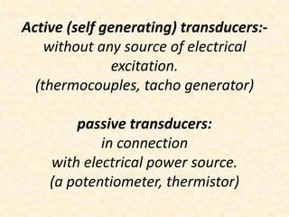 Active (self generating) transducers:-
    without any source of electrical
               excitation.
  (thermocouples, tacho generator)

        passive transducers:
            in connection
    with electrical power source.
    (a potentiometer, thermistor)
 