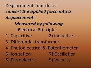 Displacement Transducer
convert the applied force into a
displacement.
     Measured by following
       Electrical Principle:
1) Capacitive           2) Inductive
3) Differential transformer
4) Photoelectrical 5) Potentiometer
6) Ionization           7) Oscillation
8) Piezoelectric        9) Velocity
 