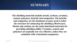 SUMMARY
Pakistan Institute of Engineering and Applied Sciences 28
12/23/2023
The shielding materials include metals, carbons, ceramics,
cement, polymers, hybrids and composites. The hybrids
and composites are the dominant avenues used to tailor
the structure for enhancing the shielding effectiveness.
Metals and carbons are the main functional materials for
providing shielding ability. Ceramics, cement and
polymers are typically not very effective, unless they are
combined with a functional component.
 