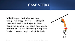 CASE STUDY
A Radio-signal controlled overhead
transporter dropped a few tons of liquid
metal on a worker leading to his death.
Cause was an accidental signal from a radio
transmitter that was mistakenly interpreted
by the transporter to get ride of the load.
Pakistan Institute of Engineering and Applied Sciences 6
12/23/2023
 