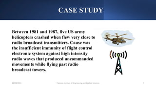 CASE STUDY
Pakistan Institute of Engineering and Applied Sciences 7
12/23/2023
Between 1981 and 1987, five US army
helicopters crashed when flew very close to
radio broadcast transmitters. Cause was
the insufficient immunity of flight control
electronic system against high intensity
radio waves that produced uncommanded
movements while flying past radio
broadcast towers.
 