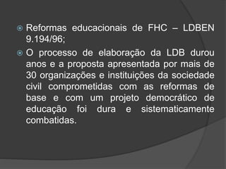  Reformas educacionais de FHC – LDBEN
9.194/96;
 O processo de elaboração da LDB durou
anos e a proposta apresentada por mais de
30 organizações e instituições da sociedade
civil comprometidas com as reformas de
base e com um projeto democrático de
educação foi dura e sistematicamente
combatidas.
 