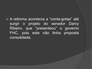  A reforma acontecia a “conta-gotas” até
surgir o projeto do senador Darcy
Ribeiro, que “presenteou” o governo
FHC, pois este não tinha proposta
consolidada.
 