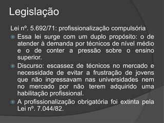 Legislação
Lei nº. 5.692/71: profissionalização compulsória
 Essa lei surge com um duplo propósito: o de
atender à demanda por técnicos de nível médio
e o de conter a pressão sobre o ensino
superior.
 Discurso: escassez de técnicos no mercado e
necessidade de evitar a frustração de jovens
que não ingressavam nas universidades nem
no mercado por não terem adquirido uma
habilitação profissional.
 A profissionalização obrigatória foi extinta pela
Lei nº. 7.044/82.
 