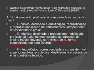  Quanto as reformas “conta-gotas” e de regressão profunda, o
ensino médio e técnico foi alvo forte. O Decreto 2.208/97.
Art 3 º A educação profissional compreende os seguintes
níveis:
 I - básico: destinado à qualificação, requalificação
e reprofissionalização de trabalhadores, independente
de escolaridade prévia;
 II - técnico: destinado a proporcionar habilitação
profissional a alunos matriculados ou egressos do
ensino médio, devendo ser ministrado na forma
estabelecida por este Decreto; (concomitante ou
sequencial)
 III - tecnológico: correspondente a cursos de nível
superior na área tecnológica, destinados a egressos do
ensino médio e técnico.
 