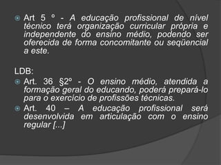  Art 5 º - A educação profissional de nível
técnico terá organização curricular própria e
independente do ensino médio, podendo ser
oferecida de forma concomitante ou seqüencial
a este.
LDB:
 Art. 36 §2º - O ensino médio, atendida a
formação geral do educando, poderá prepará-lo
para o exercício de profissões técnicas.
 Art. 40 – A educação profissional será
desenvolvida em articulação com o ensino
regular [...]
 